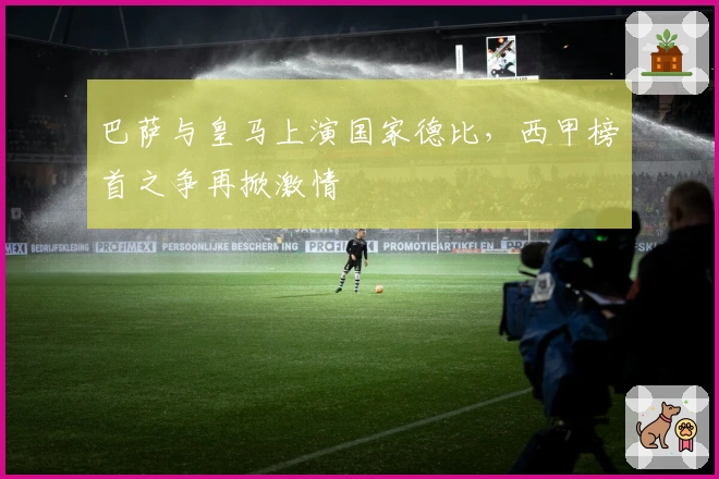 巴萨与皇马上演国家德比，西甲榜首之争再掀激情