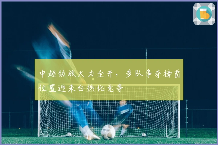 中超劲旅火力全开,多队争夺榜首位置迎来白热化竞争