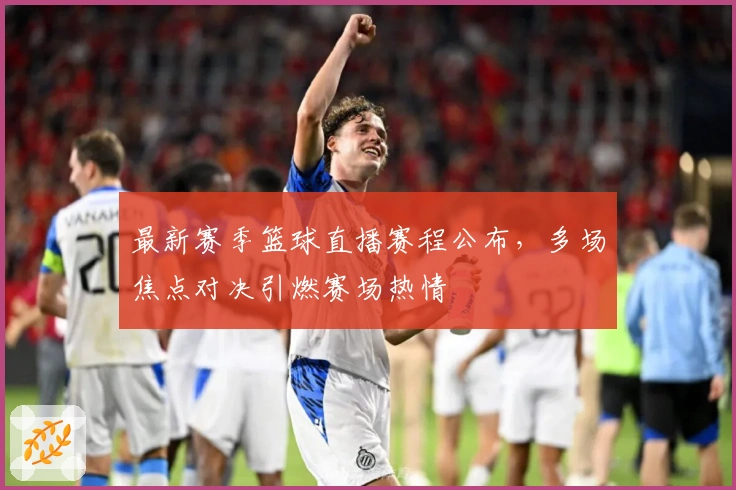 最新赛季篮球直播赛程公布，多场焦点对决引燃赛场热情