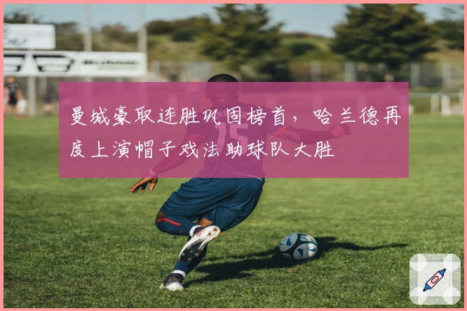 曼城豪取连胜巩固榜首，哈兰德再度上演帽子戏法助球队大胜